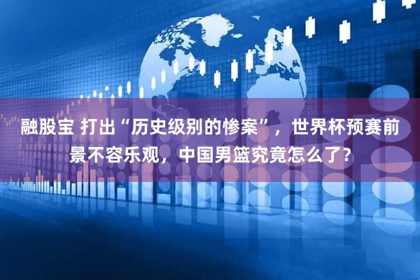 融股寶 打出“歷史級別的慘案”，世界杯預賽前景不容樂觀，中國男籃究竟怎么了？